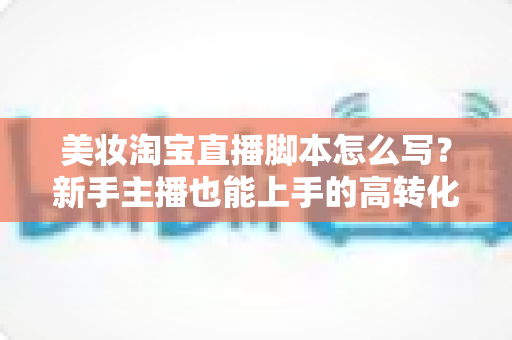 美妆淘宝直播脚本怎么写？新手主播也能上手的高转化脚本撰写全攻略