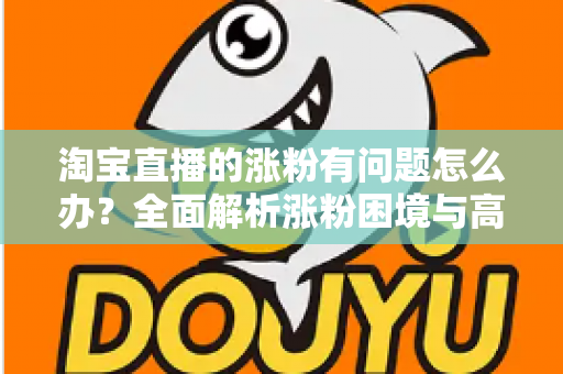 淘宝直播的涨粉有问题怎么办？全面解析涨粉困境与高效破局实战指南