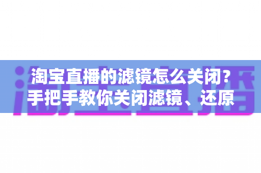 淘宝直播的滤镜怎么关闭?手把手教你关闭滤镜、还原真实画面效果的完整指南 淘宝直播的滤镜怎么关闭?手把手教你关闭滤镜、还原真实画面效果的完整指南