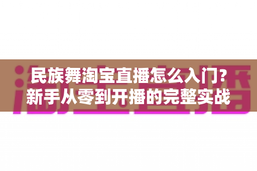 民族舞淘宝直播怎么入门？新手从零到开播的完整实战指南