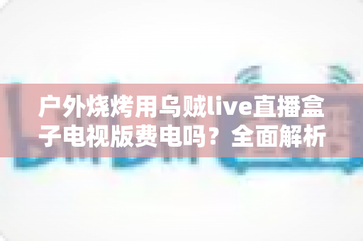 户外烧烤用乌贼live直播盒子电视版费电吗？全面解析功耗真相与省电攻略