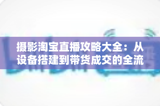 摄影淘宝直播攻略大全：从设备搭建到带货成交的全流程实战指南