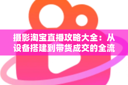 摄影淘宝直播攻略大全：从设备搭建到带货成交的全流程实战指南