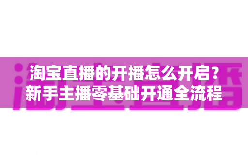 淘宝直播的开播怎么开启?新手主播零基础开通全流程指南与实战技巧 淘宝直播的开播怎么开启?新手主播零基础开通全流程指南与实战技巧