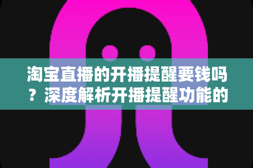 淘宝直播的开播提醒要钱吗？深度解析开播提醒功能的费用真相与使用指南