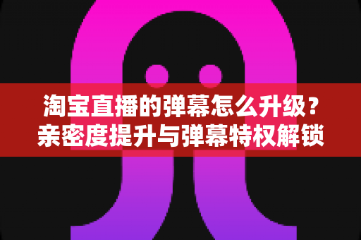 淘宝直播的弹幕怎么升级？亲密度提升与弹幕特权解锁全流程攻略
