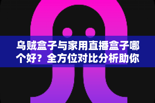乌贼盒子与家用直播盒子哪个好？全方位对比分析助你选对电视盒子