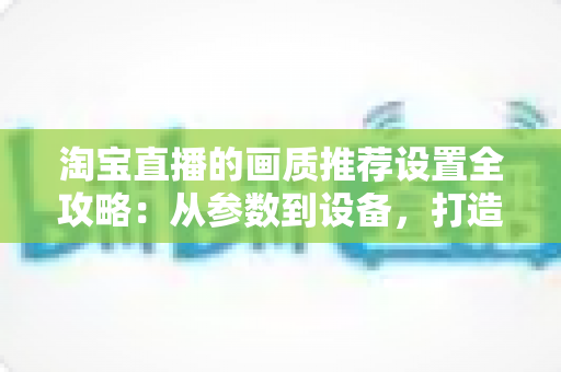 淘宝直播的画质推荐设置全攻略:从参数到设备,打造高清稳定的带货直播间 淘宝直播的画质推荐设置全攻略:从参数到设备,打造高清稳定的带货直播间