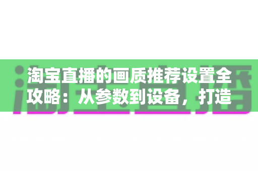 淘宝直播的画质推荐设置全攻略:从参数到设备,打造高清稳定的带货直播间 淘宝直播的画质推荐设置全攻略:从参数到设备,打造高清稳定的带货直播间