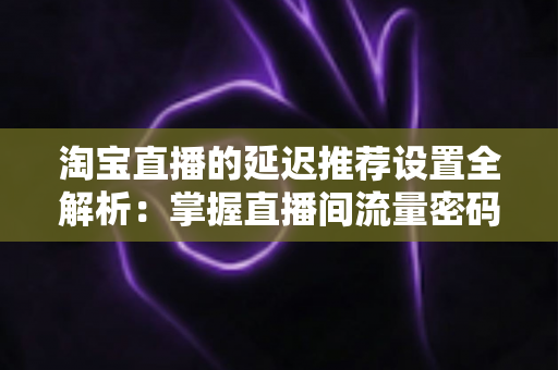 淘宝直播的延迟推荐设置全解析:掌握直播间流量密码,让推荐更精准、运营更从容 淘宝直播的延迟推荐设置全解析:掌握直播间流量密码,让推荐更精准、运营更从容