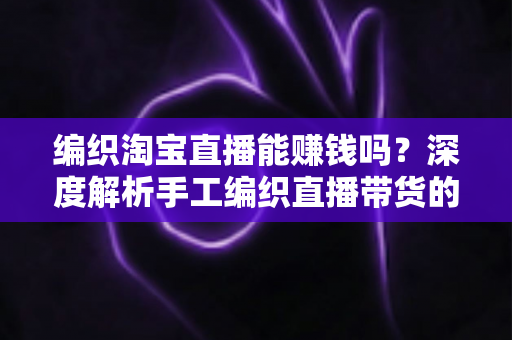 编织淘宝直播能赚钱吗?深度解析手工编织直播带货的赚钱模式与新手入门全攻略 编织淘宝直播能赚钱吗?深度解析手工编织直播带货的赚钱模式与新手入门全攻略