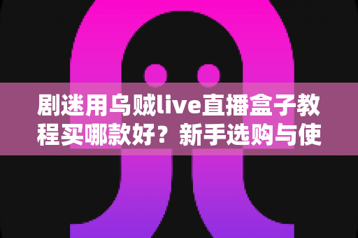 剧迷用乌贼live直播盒子教程买哪款好？新手选购与使用一站式攻略