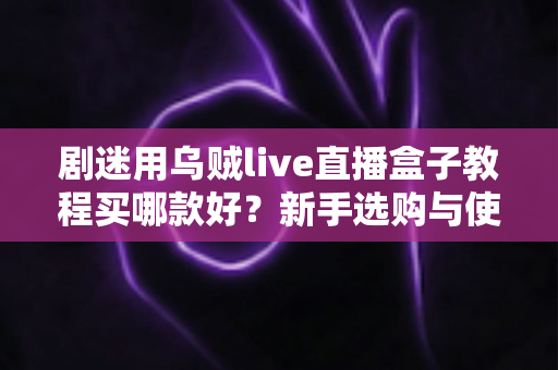 剧迷用乌贼live直播盒子教程买哪款好？新手选购与使用一站式攻略