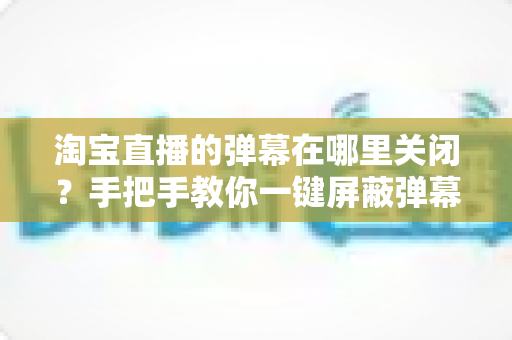 淘宝直播的弹幕在哪里关闭？手把手教你一键屏蔽弹幕，畅享清爽购物新体验
