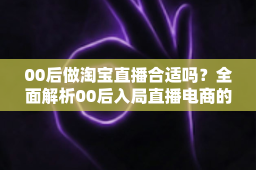 00后做淘宝直播合适吗?全面解析00后入局直播电商的优势、挑战与实用建议 00后做淘宝直播合适吗?全面解析00后入局直播电商的优势、挑战与实用建议