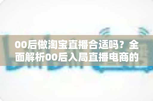 00后做淘宝直播合适吗？全面解析00后入局直播电商的优势、挑战与实用建议