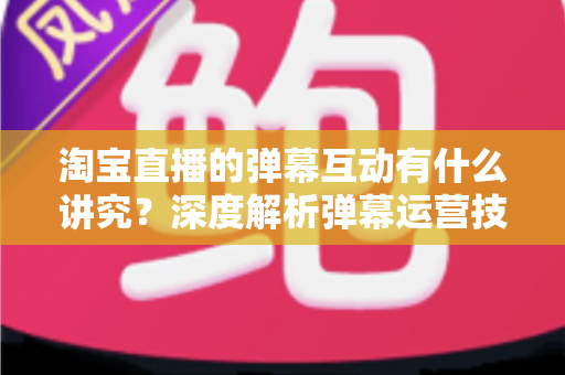 淘宝直播的弹幕互动有什么讲究？深度解析弹幕运营技巧，助力直播间人气与转化双提升