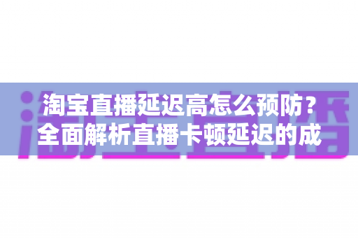 淘宝直播延迟高怎么预防？全面解析直播卡顿延迟的成因与实用预防技巧