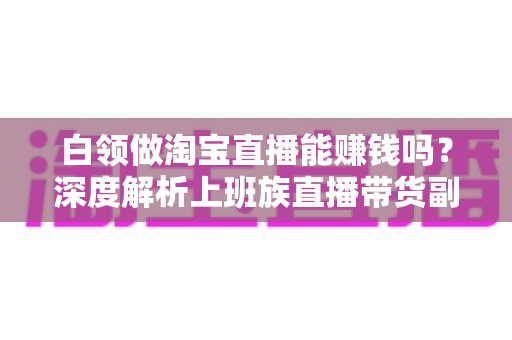 白领做淘宝直播能赚钱吗？深度解析上班族直播带货副业的真实收入、优势与实操路径