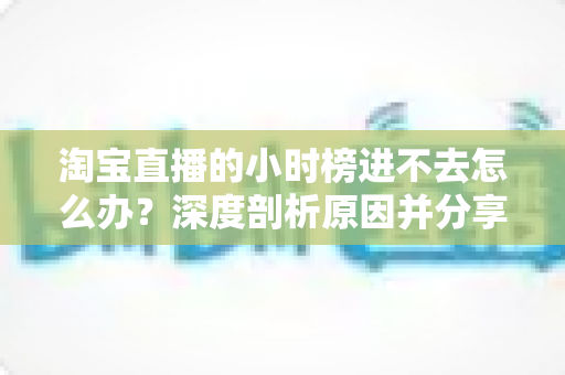 淘宝直播的小时榜进不去怎么办？深度剖析原因并分享快速上榜的实用运营策略