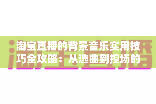 淘宝直播的背景音乐实用技巧全攻略：从选曲到控场的音乐运营指南，助你打造高人气、高转化的直播间氛围