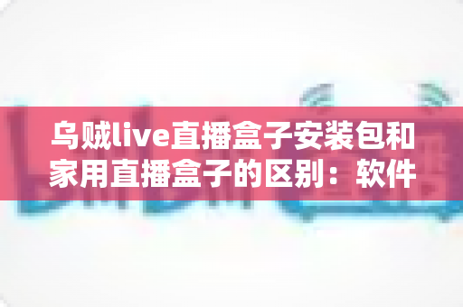 乌贼live直播盒子安装包和家用直播盒子的区别：软件与硬件直播方案全方位对比指南