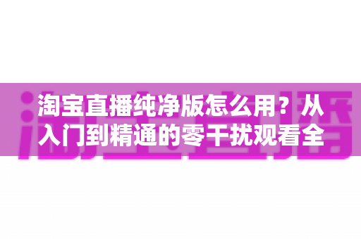 淘宝直播纯净版怎么用?从入门到精通的零干扰观看全攻略 淘宝直播纯净版怎么用?从入门到精通的零干扰观看全攻略