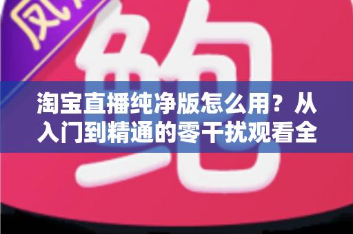 淘宝直播纯净版怎么用?从入门到精通的零干扰观看全攻略 淘宝直播纯净版怎么用?从入门到精通的零干扰观看全攻略