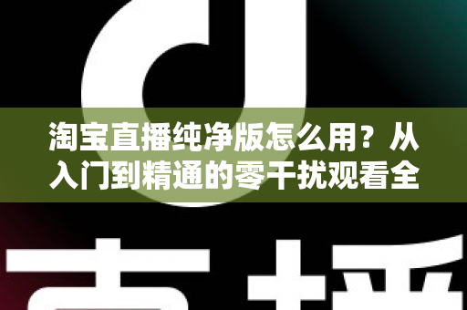 淘宝直播纯净版怎么用？从入门到精通的零干扰观看全攻略