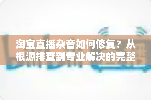 淘宝直播杂音如何修复？从根源排查到专业解决的完整指南