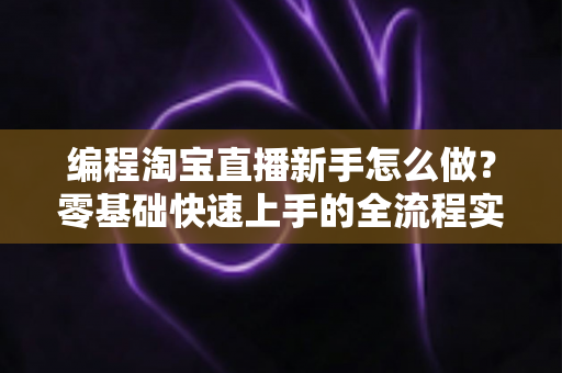 编程淘宝直播新手怎么做?零基础快速上手的全流程实战指南 编程淘宝直播新手怎么做?零基础快速上手的全流程实战指南