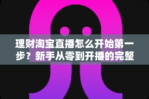 理财淘宝直播怎么开始第一步？新手从零到开播的完整实操指南