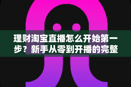理财淘宝直播怎么开始第一步？新手从零到开播的完整实操指南