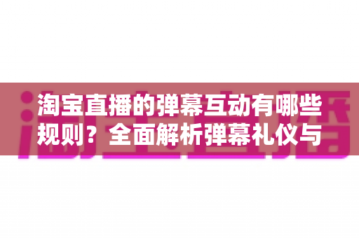 淘宝直播的弹幕互动有哪些规则?全面解析弹幕礼仪与合规互动指南 淘宝直播的弹幕互动有哪些规则?全面解析弹幕礼仪与合规互动指南