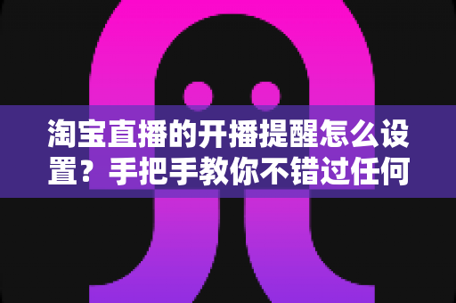 淘宝直播的开播提醒怎么设置？手把手教你不错过任何精彩直播的完整攻略