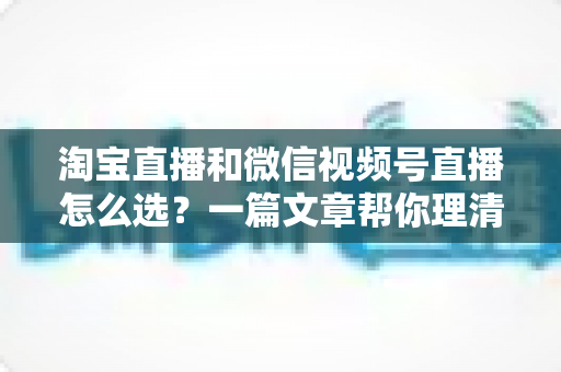 淘宝直播和微信视频号直播怎么选?一篇文章帮你理清两大平台的差异与最优策略 淘宝直播和微信视频号直播怎么选?一篇文章帮你理清两大平台的差异与最优策略