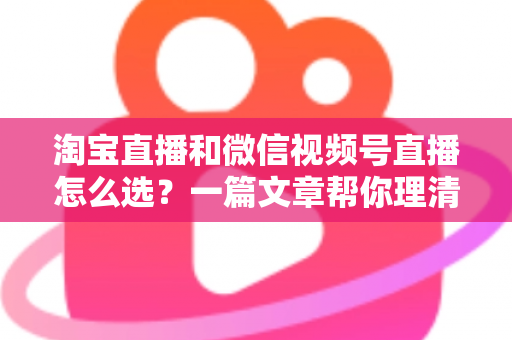 淘宝直播和微信视频号直播怎么选?一篇文章帮你理清两大平台的差异与最优策略 淘宝直播和微信视频号直播怎么选?一篇文章帮你理清两大平台的差异与最优策略