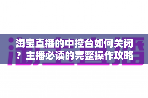 淘宝直播的中控台如何关闭?主播必读的完整操作攻略与避坑指南 淘宝直播的中控台如何关闭?主播必读的完整操作攻略与避坑指南