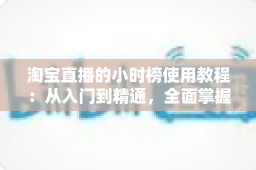 淘宝直播的小时榜使用教程:从入门到精通,全面掌握冲榜技巧提升直播间人气与销量的实战指南 淘宝直播的小时榜使用教程:从入门到精通,全面掌握冲榜技巧提升直播间人气与销量的实战指南