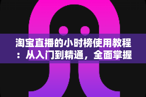 淘宝直播的小时榜使用教程：从入门到精通，全面掌握冲榜技巧提升直播间人气与销量的实战指南
