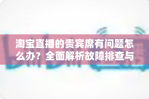 淘宝直播的贵宾席有问题怎么办?全面解析故障排查与高效解决方案指南 淘宝直播的贵宾席有问题怎么办?全面解析故障排查与高效解决方案指南