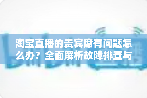 淘宝直播的贵宾席有问题怎么办?全面解析故障排查与高效解决方案指南 淘宝直播的贵宾席有问题怎么办?全面解析故障排查与高效解决方案指南