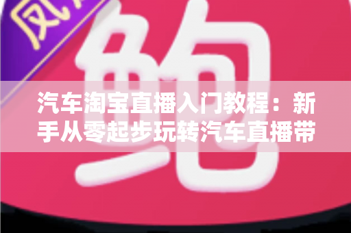汽车淘宝直播入门教程:新手从零起步玩转汽车直播带货的完整实战指南 汽车淘宝直播入门教程:新手从零起步玩转汽车直播带货的完整实战指南