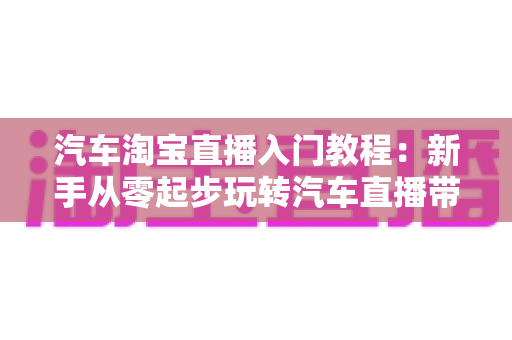 汽车淘宝直播入门教程:新手从零起步玩转汽车直播带货的完整实战指南 汽车淘宝直播入门教程:新手从零起步玩转汽车直播带货的完整实战指南