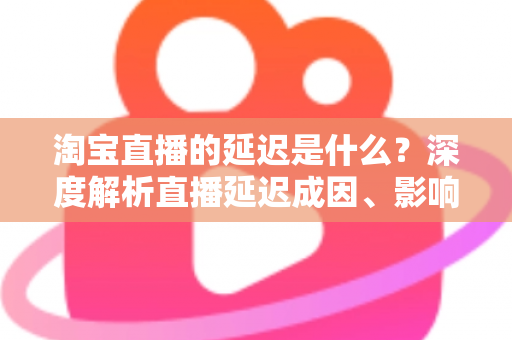 淘宝直播的延迟是什么？深度解析直播延迟成因、影响与优化全攻略