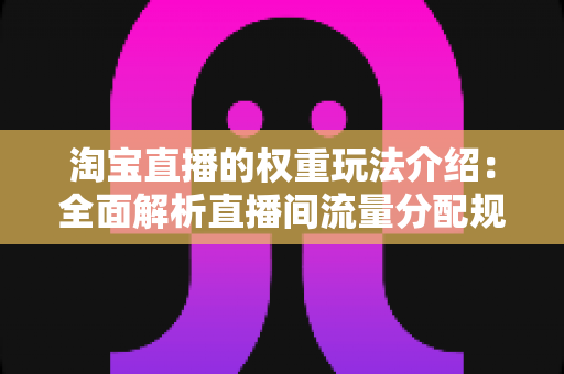 淘宝直播的权重玩法介绍:全面解析直播间流量分配规则与高效涨粉实战技巧 淘宝直播的权重玩法介绍:全面解析直播间流量分配规则与高效涨粉实战技巧