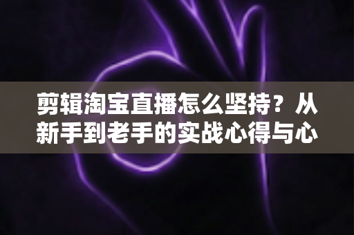 剪辑淘宝直播怎么坚持？从新手到老手的实战心得与心态修炼全攻略