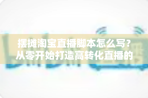 摆摊淘宝直播脚本怎么写?从零开始打造高转化直播的实用脚本指南 摆摊淘宝直播脚本怎么写?从零开始打造高转化直播的实用脚本指南