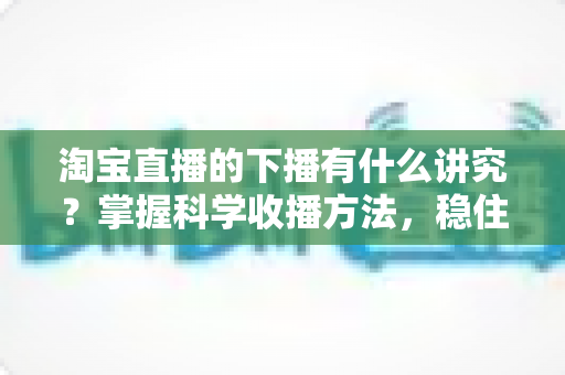 淘宝直播的下播有什么讲究？掌握科学收播方法，稳住流量权重、留住忠实粉丝的实战指南