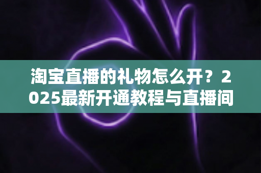 淘宝直播的礼物怎么开?2025最新开通教程与直播间变现全攻略 淘宝直播的礼物怎么开?2025最新开通教程与直播间变现全攻略